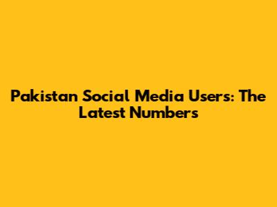 Pakistan Social Media Users: The Latest Numbers