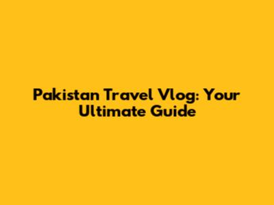Pakistan Travel Vlog: Your Ultimate Guide