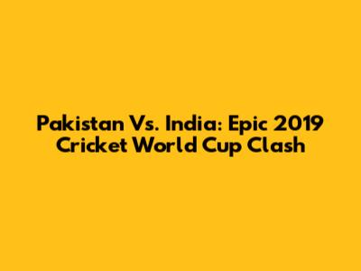 Pakistan Vs. India: Epic 2019 Cricket World Cup Clash