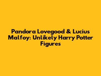 Pandora Lovegood & Lucius Malfoy: Unlikely Harry Potter Figures