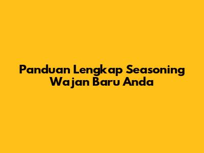 Panduan Lengkap Seasoning Wajan Baru Anda