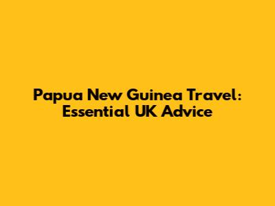 Papua New Guinea Travel: Essential UK Advice