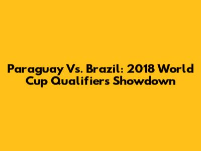 Paraguay Vs. Brazil: 2018 World Cup Qualifiers Showdown