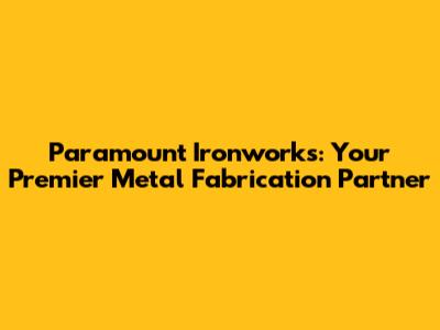 Paramount Ironworks: Your Premier Metal Fabrication Partner