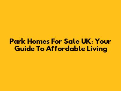 Park Homes For Sale UK: Your Guide To Affordable Living