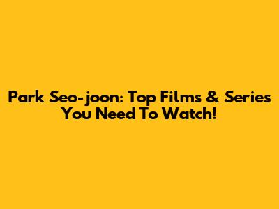 Park Seo-joon: Top Films & Series You Need To Watch!