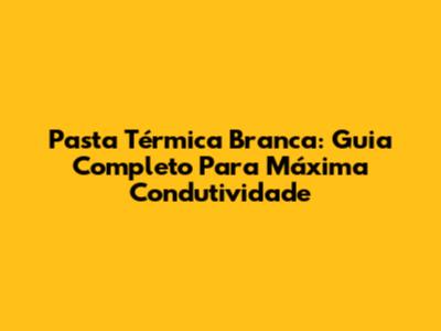 Pasta Térmica Branca: Guia Completo Para Máxima Condutividade