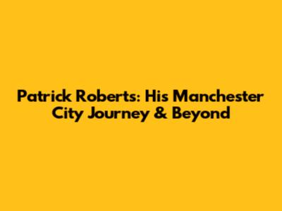 Patrick Roberts: His Manchester City Journey & Beyond