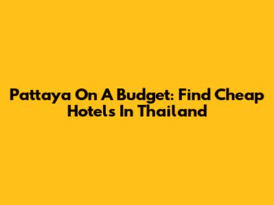 Pattaya On A Budget: Find Cheap Hotels In Thailand