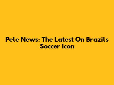 Pele News: The Latest On Brazil's Soccer Icon