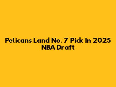 Pelicans Land No. 7 Pick In 2025 NBA Draft