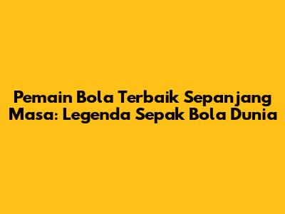 Pemain Bola Terbaik Sepanjang Masa: Legenda Sepak Bola Dunia