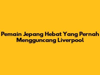 Pemain Jepang Hebat Yang Pernah Mengguncang Liverpool