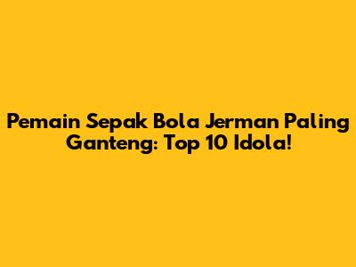 Pemain Sepak Bola Jerman Paling Ganteng: Top 10 Idola!