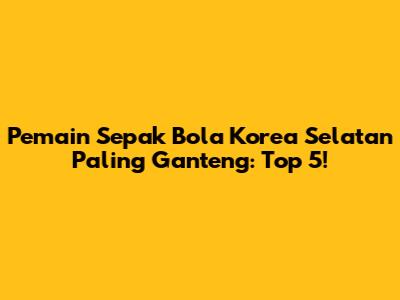 Pemain Sepak Bola Korea Selatan Paling Ganteng: Top 5!