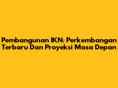 Pembangunan IKN: Perkembangan Terbaru Dan Proyeksi Masa Depan