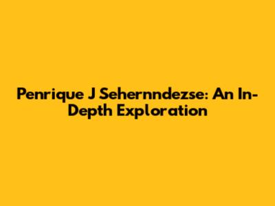 Penrique J Sehernndezse: An In-Depth Exploration