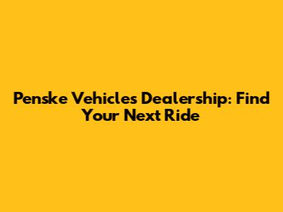 Penske Vehicles Dealership: Find Your Next Ride