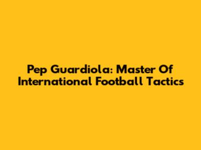 Pep Guardiola: Master Of International Football Tactics