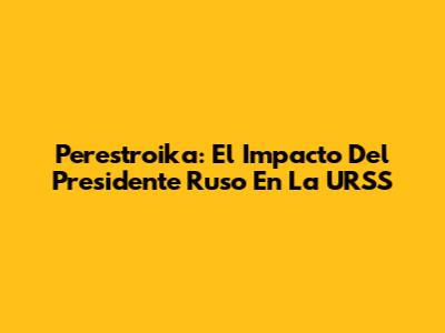 Perestroika: El Impacto Del Presidente Ruso En La URSS