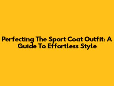 Perfecting The Sport Coat Outfit: A Guide To Effortless Style