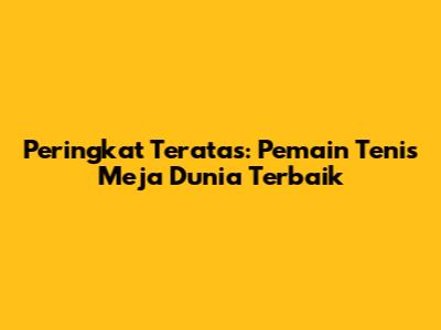 Peringkat Teratas: Pemain Tenis Meja Dunia Terbaik