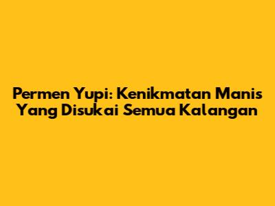 Permen Yupi: Kenikmatan Manis Yang Disukai Semua Kalangan
