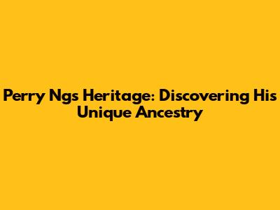 Perry Ng's Heritage: Discovering His Unique Ancestry
