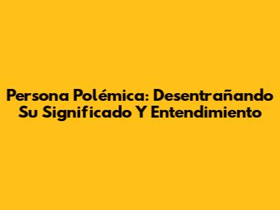 Persona Polémica: Desentrañando Su Significado Y Entendimiento