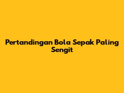 Pertandingan Bola Sepak Paling Sengit