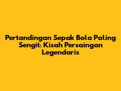 Pertandingan Sepak Bola Paling Sengit: Kisah Persaingan Legendaris
