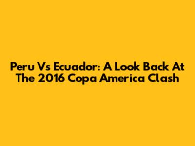 Peru Vs Ecuador: A Look Back At The 2016 Copa America Clash