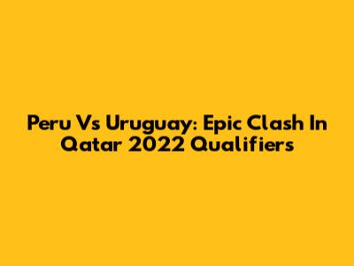 Peru Vs Uruguay: Epic Clash In Qatar 2022 Qualifiers