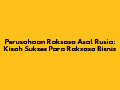 Perusahaan Raksasa Asal Rusia: Kisah Sukses Para Raksasa Bisnis