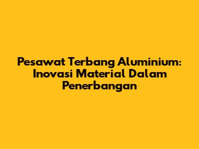 Pesawat Terbang Aluminium: Inovasi Material Dalam Penerbangan