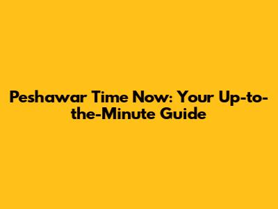 Peshawar Time Now: Your Up-to-the-Minute Guide