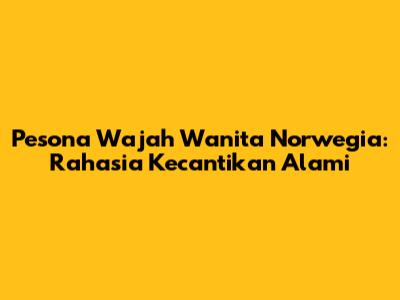 Pesona Wajah Wanita Norwegia: Rahasia Kecantikan Alami