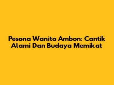Pesona Wanita Ambon: Cantik Alami Dan Budaya Memikat