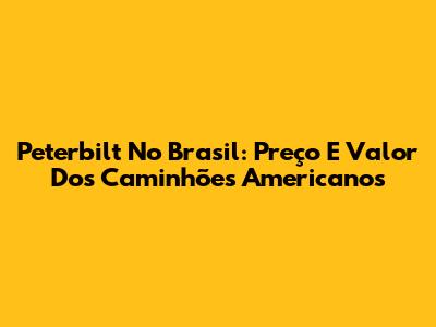 Peterbilt No Brasil: Preço E Valor Dos Caminhões Americanos