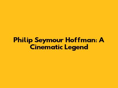 Philip Seymour Hoffman: A Cinematic Legend