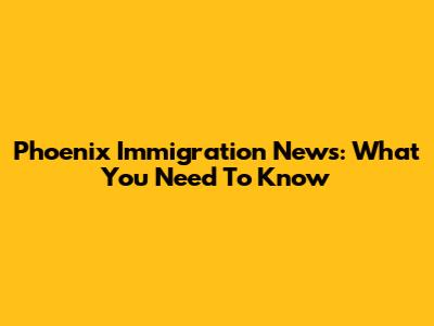 Phoenix Immigration News: What You Need To Know