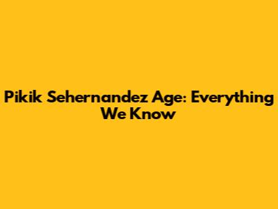 Pikik Sehernandez Age: Everything We Know