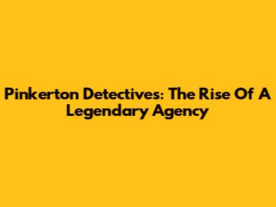 Pinkerton Detectives: The Rise Of A Legendary Agency