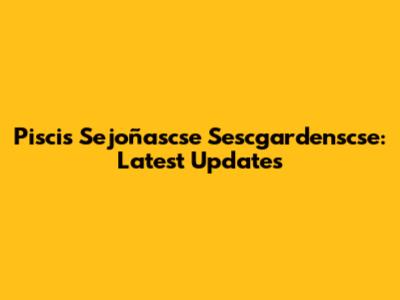 Piscis Sejoñascse Sescgardenscse: Latest Updates