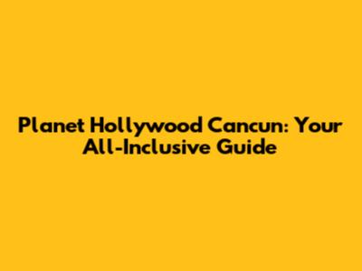 Planet Hollywood Cancun: Your All-Inclusive Guide