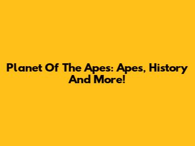 Planet Of The Apes: Apes, History And More!