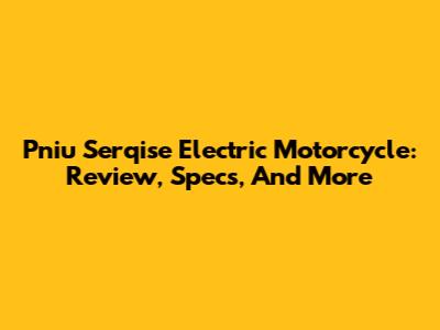 Pniu Serqise Electric Motorcycle: Review, Specs, And More