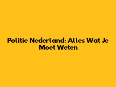 Politie Nederland: Alles Wat Je Moet Weten