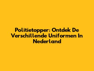 Politietopper: Ontdek De Verschillende Uniformen In Nederland