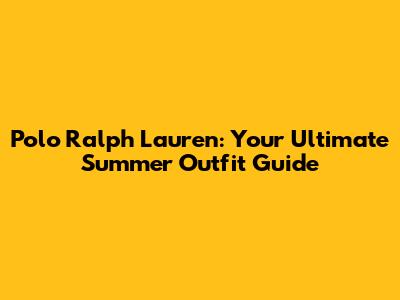 Polo Ralph Lauren: Your Ultimate Summer Outfit Guide